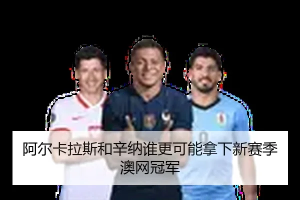 阿尔卡拉斯和辛纳谁更可能拿下新赛季澳网冠军