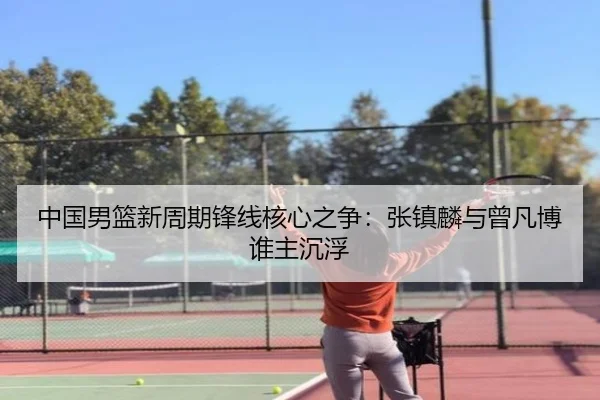 中国男篮新周期锋线核心之争：张镇麟与曾凡博谁主沉浮